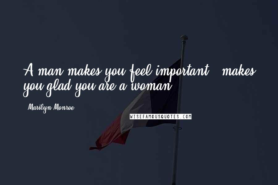 Marilyn Monroe Quotes: A man makes you feel important - makes you glad you are a woman.