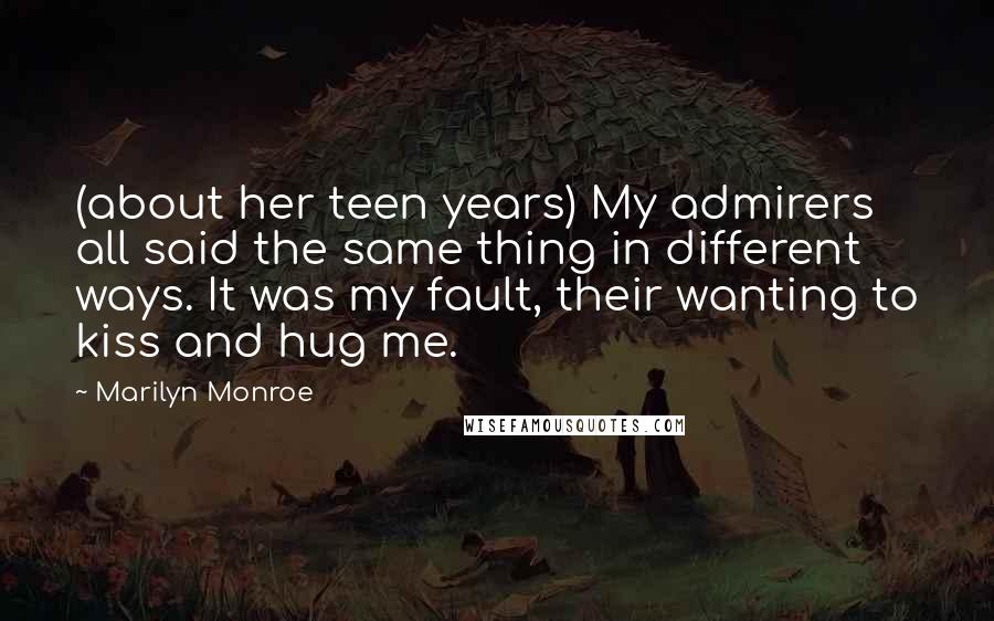 Marilyn Monroe Quotes: (about her teen years) My admirers all said the same thing in different ways. It was my fault, their wanting to kiss and hug me.
