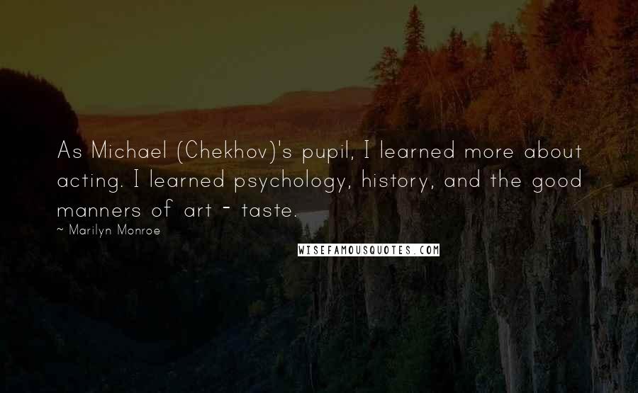 Marilyn Monroe Quotes: As Michael (Chekhov)'s pupil, I learned more about acting. I learned psychology, history, and the good manners of art - taste.