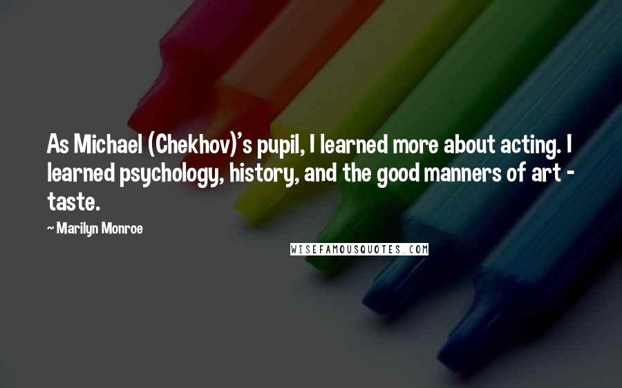 Marilyn Monroe Quotes: As Michael (Chekhov)'s pupil, I learned more about acting. I learned psychology, history, and the good manners of art - taste.