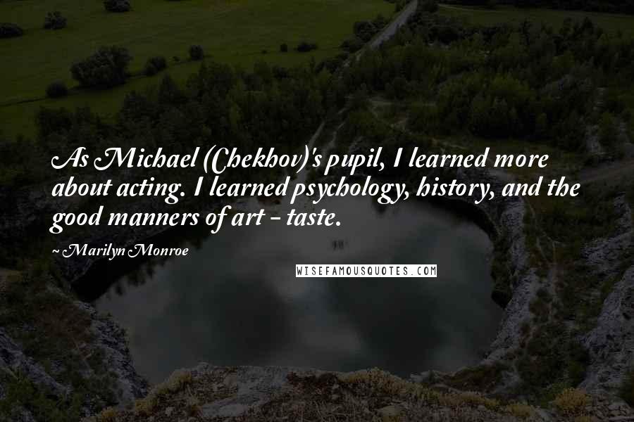 Marilyn Monroe Quotes: As Michael (Chekhov)'s pupil, I learned more about acting. I learned psychology, history, and the good manners of art - taste.