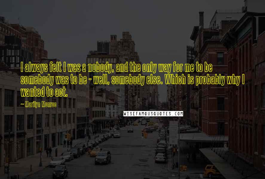 Marilyn Monroe Quotes: I always felt I was a nobody, and the only way for me to be somebody was to be - well, somebody else. Which is probably why I wanted to act.