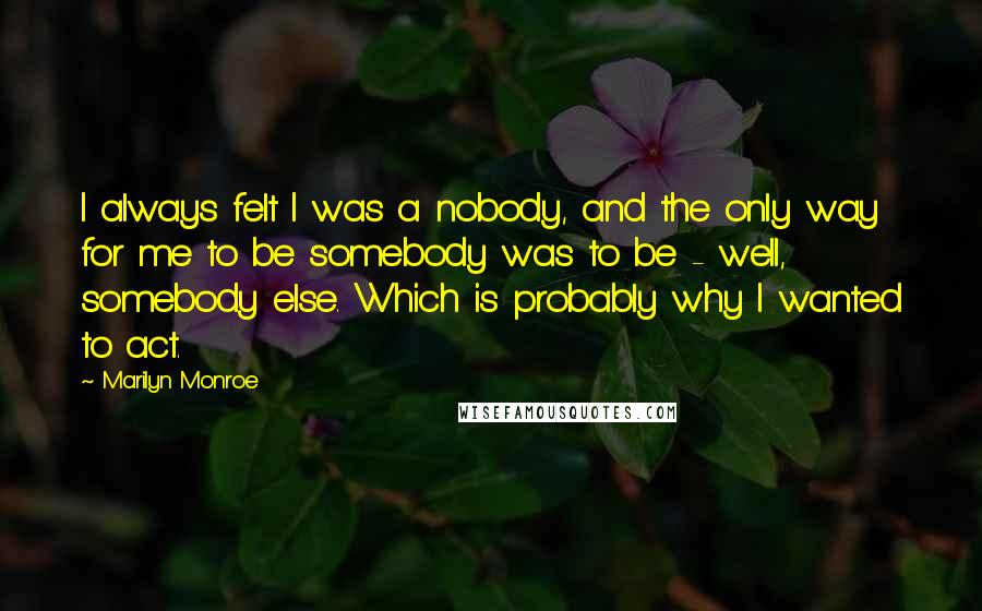 Marilyn Monroe Quotes: I always felt I was a nobody, and the only way for me to be somebody was to be - well, somebody else. Which is probably why I wanted to act.