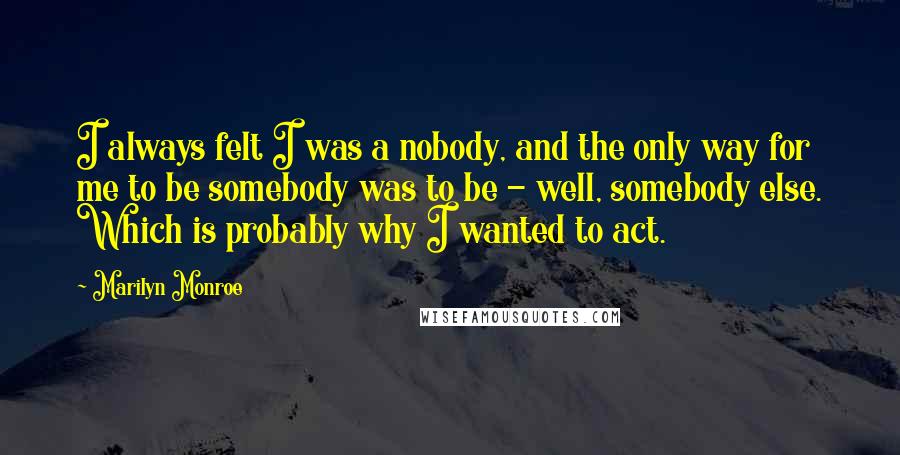 Marilyn Monroe Quotes: I always felt I was a nobody, and the only way for me to be somebody was to be - well, somebody else. Which is probably why I wanted to act.