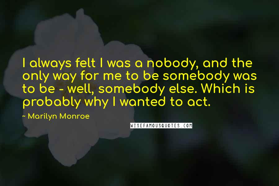 Marilyn Monroe Quotes: I always felt I was a nobody, and the only way for me to be somebody was to be - well, somebody else. Which is probably why I wanted to act.