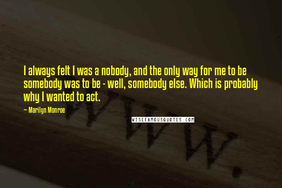 Marilyn Monroe Quotes: I always felt I was a nobody, and the only way for me to be somebody was to be - well, somebody else. Which is probably why I wanted to act.