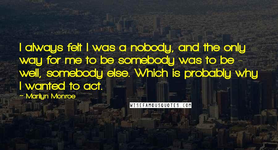 Marilyn Monroe Quotes: I always felt I was a nobody, and the only way for me to be somebody was to be - well, somebody else. Which is probably why I wanted to act.