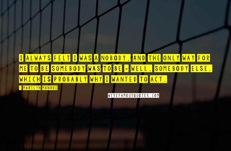 Marilyn Monroe Quotes: I always felt I was a nobody, and the only way for me to be somebody was to be - well, somebody else. Which is probably why I wanted to act.