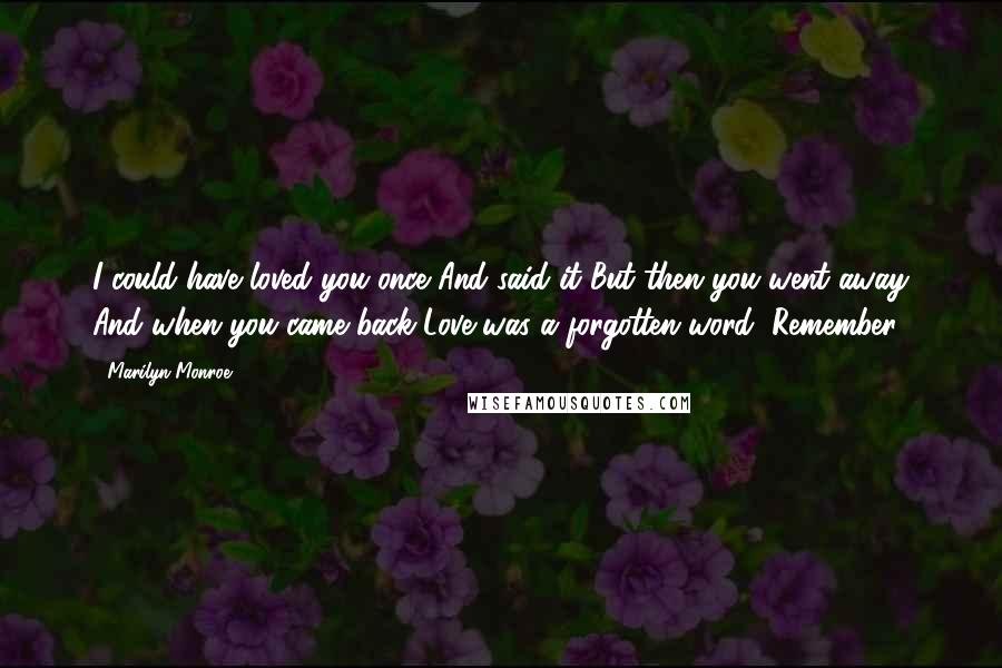 Marilyn Monroe Quotes: I could have loved you once And said it But then you went away And when you came back Love was a forgotten word, Remember?