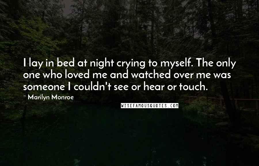 Marilyn Monroe Quotes: I lay in bed at night crying to myself. The only one who loved me and watched over me was someone I couldn't see or hear or touch.