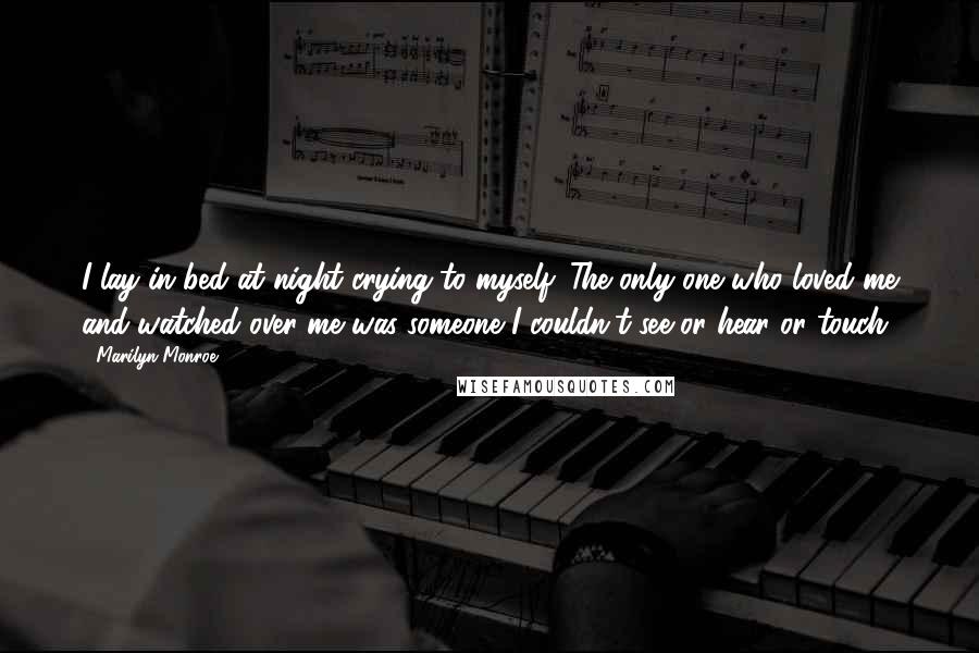 Marilyn Monroe Quotes: I lay in bed at night crying to myself. The only one who loved me and watched over me was someone I couldn't see or hear or touch.