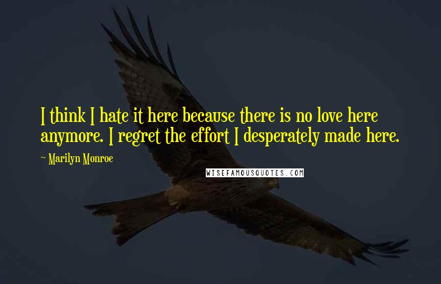 Marilyn Monroe Quotes: I think I hate it here because there is no love here anymore. I regret the effort I desperately made here.
