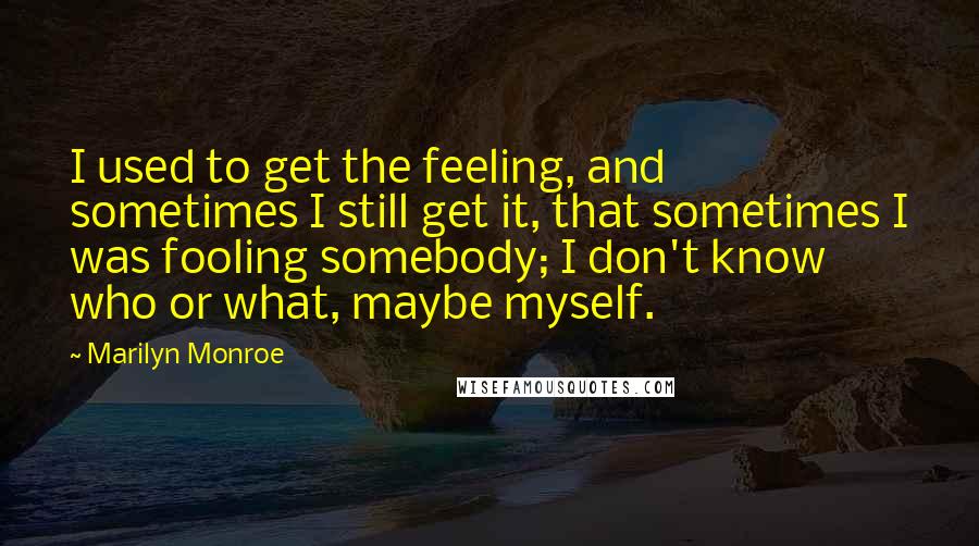 Marilyn Monroe Quotes: I used to get the feeling, and sometimes I still get it, that sometimes I was fooling somebody; I don't know who or what, maybe myself.