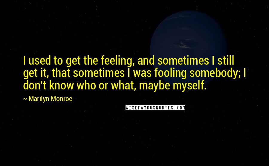 Marilyn Monroe Quotes: I used to get the feeling, and sometimes I still get it, that sometimes I was fooling somebody; I don't know who or what, maybe myself.