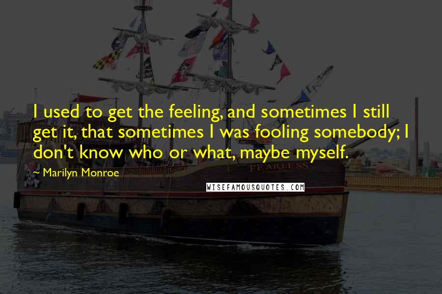 Marilyn Monroe Quotes: I used to get the feeling, and sometimes I still get it, that sometimes I was fooling somebody; I don't know who or what, maybe myself.