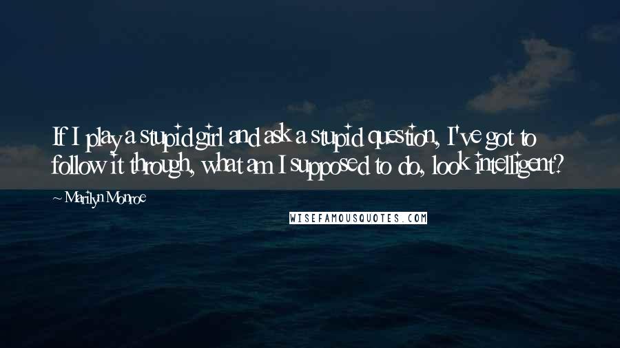 Marilyn Monroe Quotes: If I play a stupid girl and ask a stupid question, I've got to follow it through, what am I supposed to do, look intelligent?