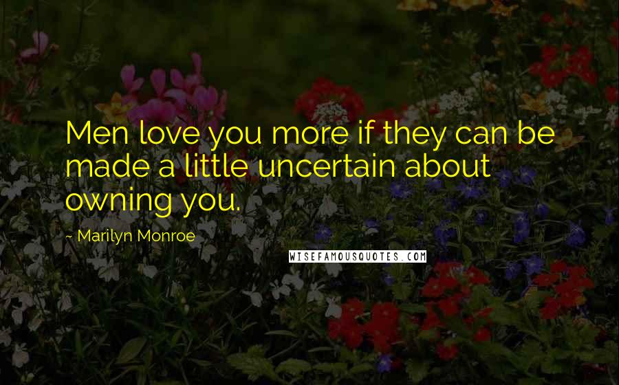 Marilyn Monroe Quotes: Men love you more if they can be made a little uncertain about owning you.