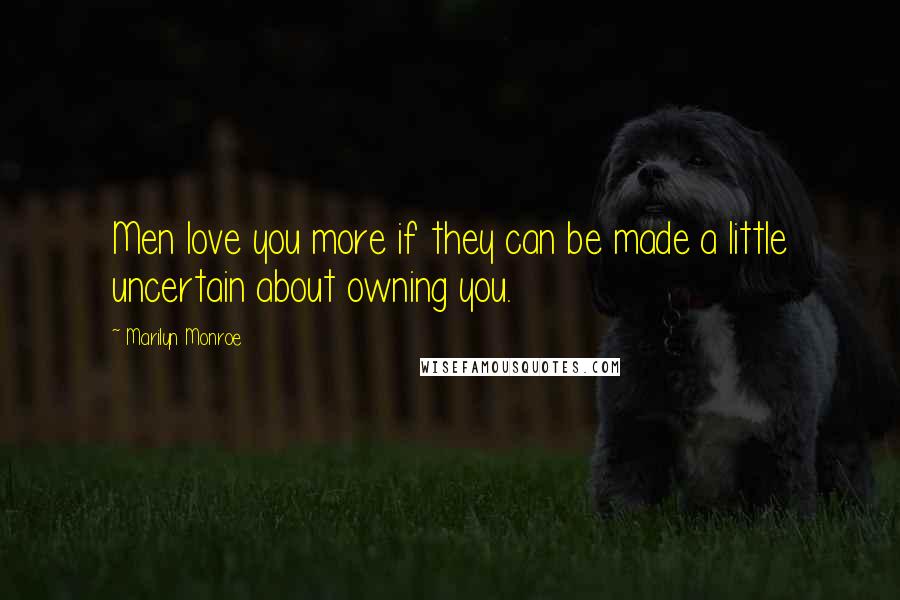 Marilyn Monroe Quotes: Men love you more if they can be made a little uncertain about owning you.