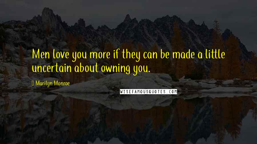 Marilyn Monroe Quotes: Men love you more if they can be made a little uncertain about owning you.