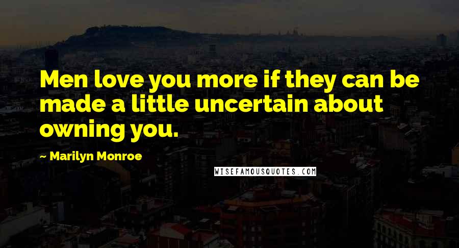 Marilyn Monroe Quotes: Men love you more if they can be made a little uncertain about owning you.