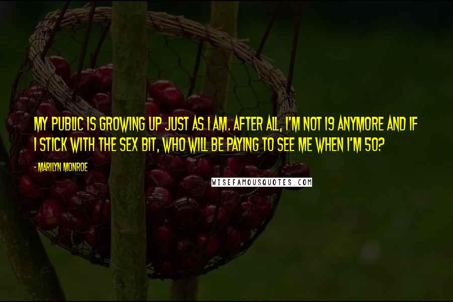 Marilyn Monroe Quotes: My public is growing up just as I am. After all, I'm not 19 anymore and if I stick with the sex bit, who will be paying to see me when I'm 50?