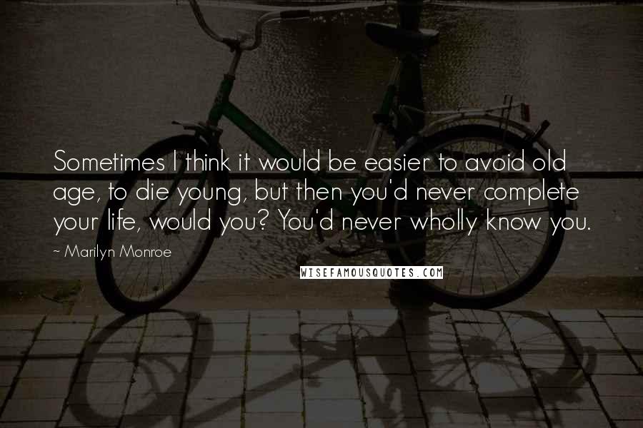 Marilyn Monroe Quotes: Sometimes I think it would be easier to avoid old age, to die young, but then you'd never complete your life, would you? You'd never wholly know you.