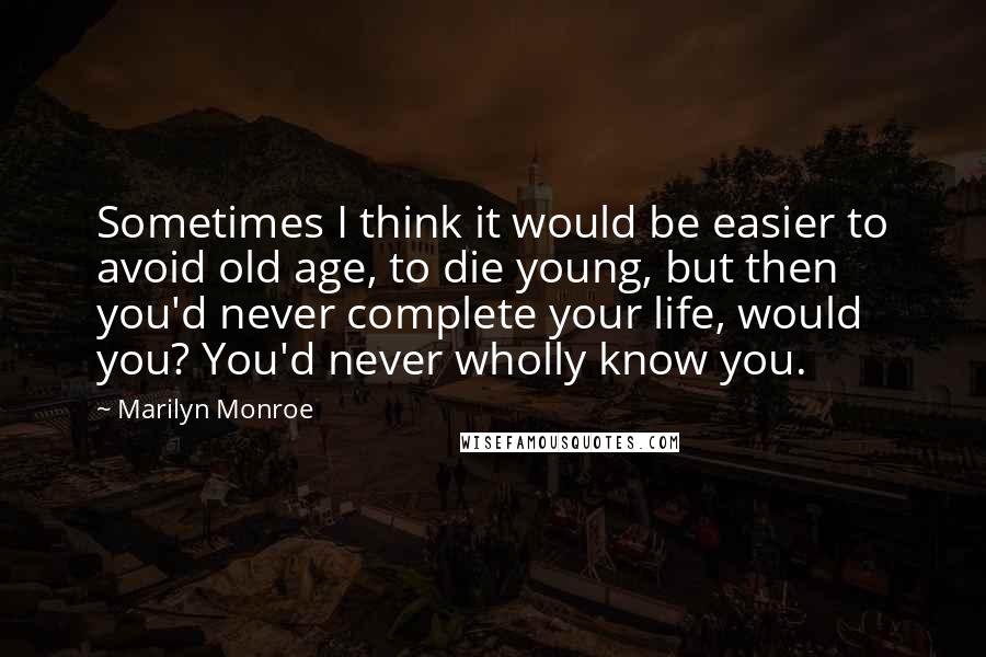 Marilyn Monroe Quotes: Sometimes I think it would be easier to avoid old age, to die young, but then you'd never complete your life, would you? You'd never wholly know you.