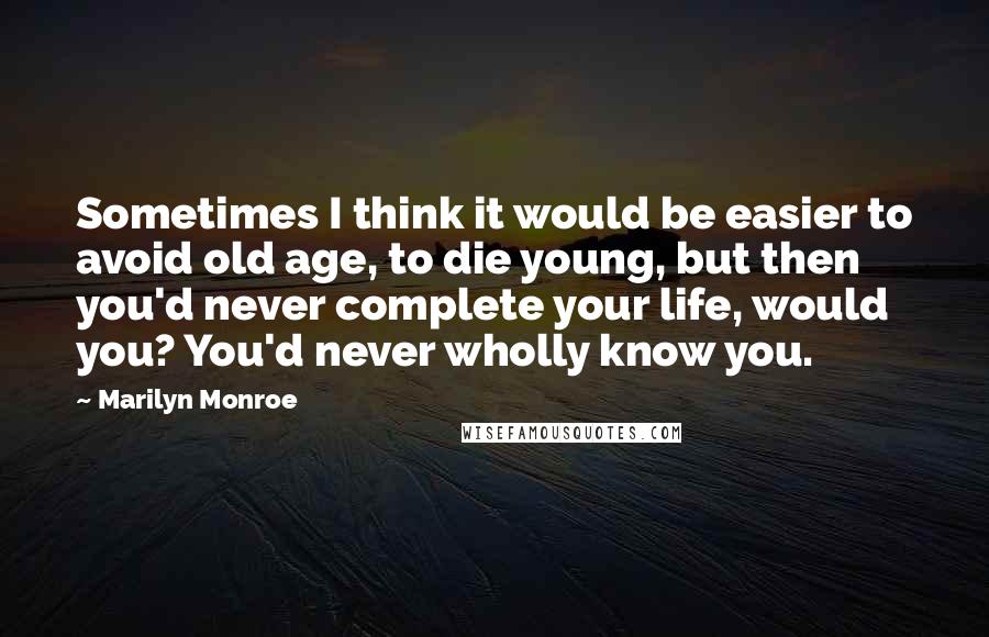 Marilyn Monroe Quotes: Sometimes I think it would be easier to avoid old age, to die young, but then you'd never complete your life, would you? You'd never wholly know you.