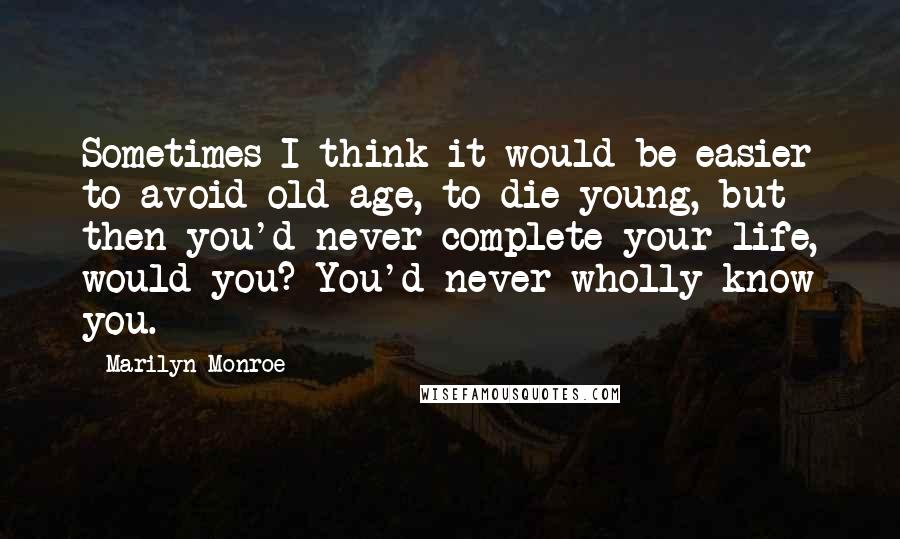 Marilyn Monroe Quotes: Sometimes I think it would be easier to avoid old age, to die young, but then you'd never complete your life, would you? You'd never wholly know you.