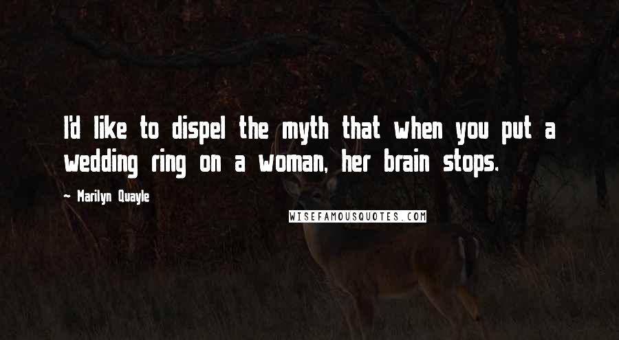 Marilyn Quayle Quotes: I'd like to dispel the myth that when you put a wedding ring on a woman, her brain stops.