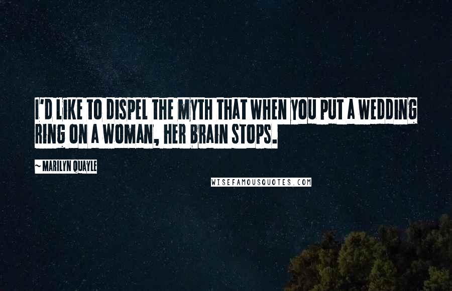 Marilyn Quayle Quotes: I'd like to dispel the myth that when you put a wedding ring on a woman, her brain stops.