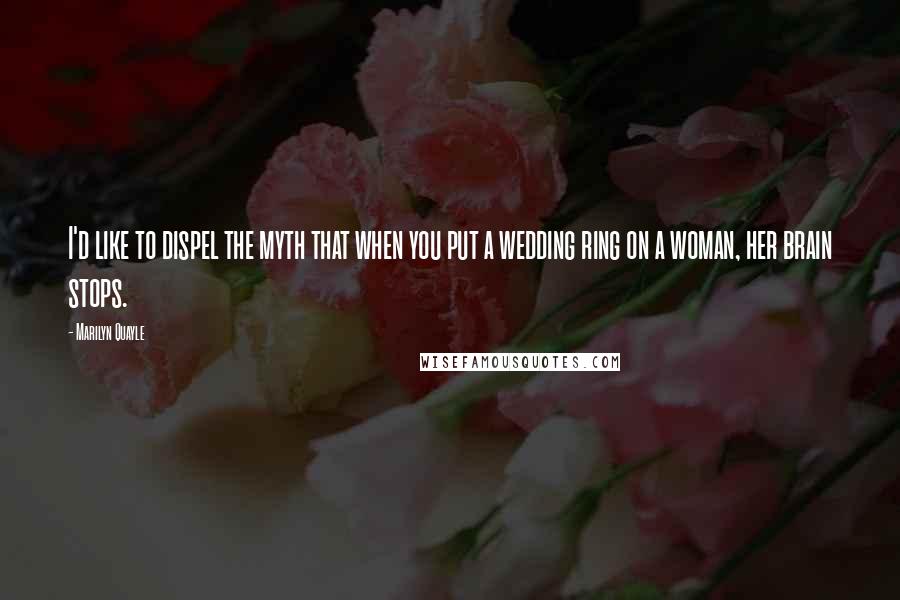 Marilyn Quayle Quotes: I'd like to dispel the myth that when you put a wedding ring on a woman, her brain stops.