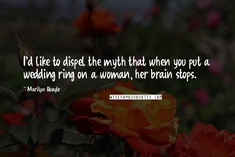 Marilyn Quayle Quotes: I'd like to dispel the myth that when you put a wedding ring on a woman, her brain stops.