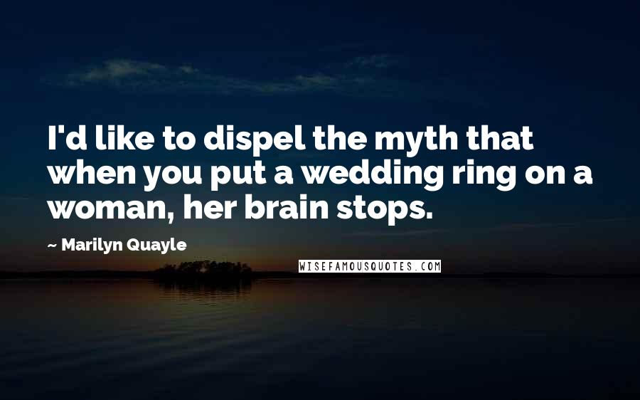 Marilyn Quayle Quotes: I'd like to dispel the myth that when you put a wedding ring on a woman, her brain stops.