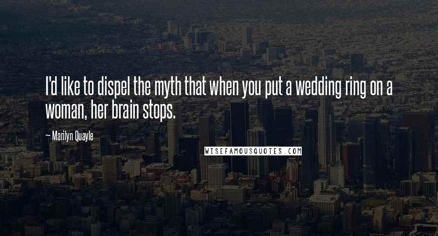 Marilyn Quayle Quotes: I'd like to dispel the myth that when you put a wedding ring on a woman, her brain stops.