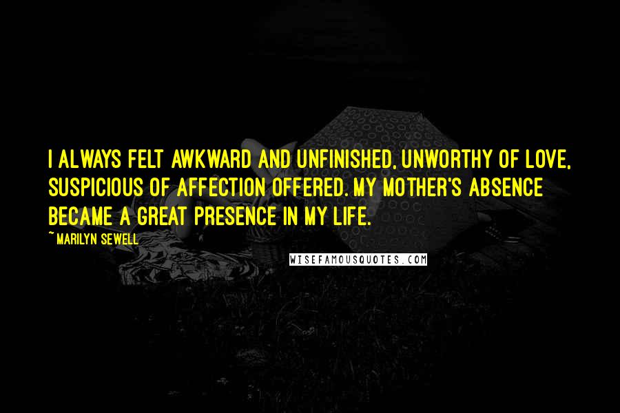 Marilyn Sewell Quotes: I always felt awkward and unfinished, unworthy of love, suspicious of affection offered. My mother's absence became a great presence in my life.