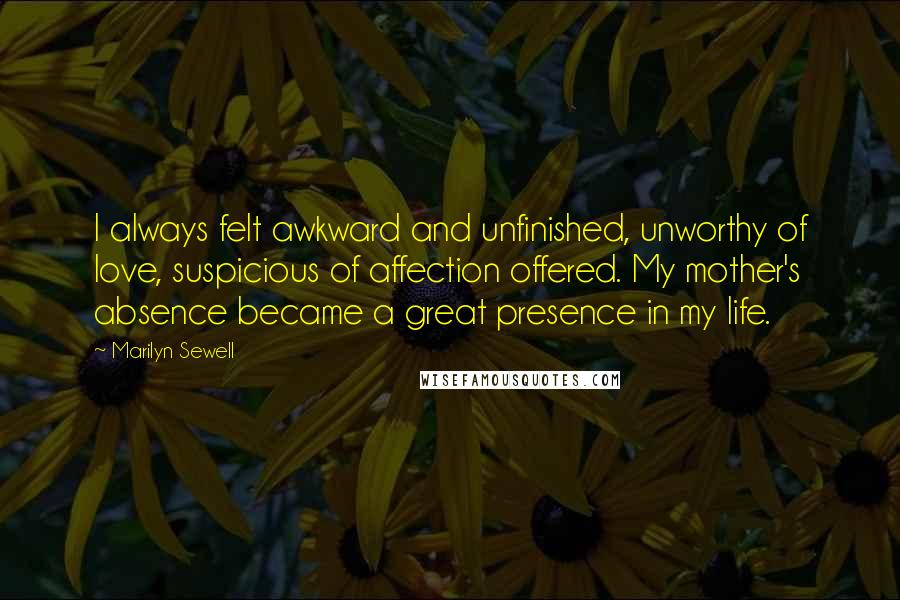 Marilyn Sewell Quotes: I always felt awkward and unfinished, unworthy of love, suspicious of affection offered. My mother's absence became a great presence in my life.