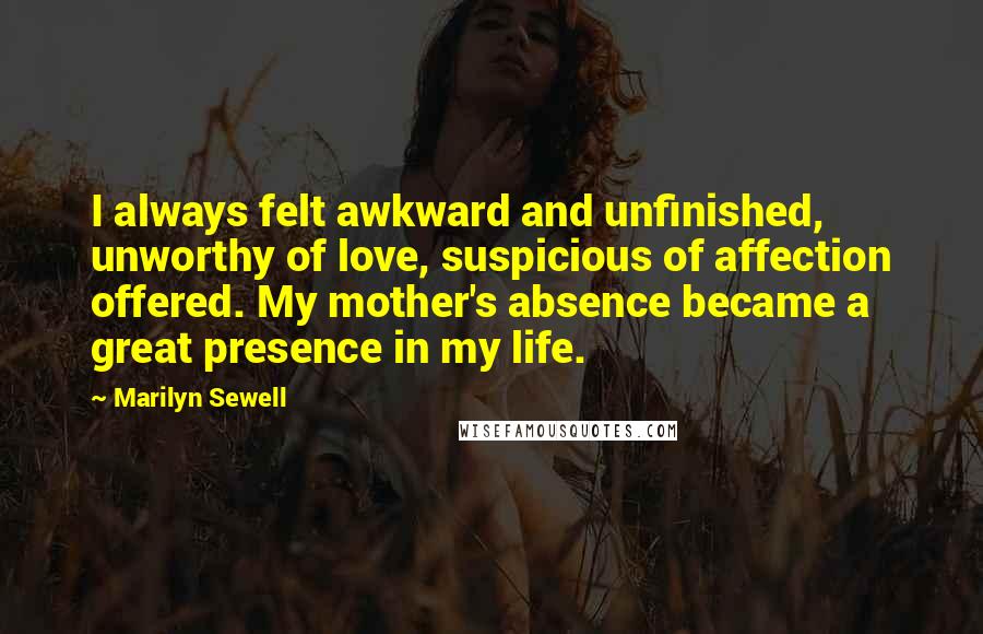 Marilyn Sewell Quotes: I always felt awkward and unfinished, unworthy of love, suspicious of affection offered. My mother's absence became a great presence in my life.