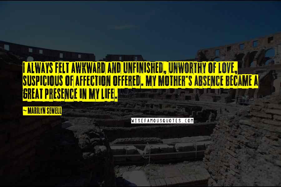 Marilyn Sewell Quotes: I always felt awkward and unfinished, unworthy of love, suspicious of affection offered. My mother's absence became a great presence in my life.