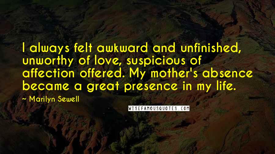 Marilyn Sewell Quotes: I always felt awkward and unfinished, unworthy of love, suspicious of affection offered. My mother's absence became a great presence in my life.