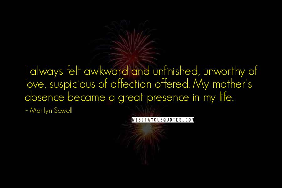 Marilyn Sewell Quotes: I always felt awkward and unfinished, unworthy of love, suspicious of affection offered. My mother's absence became a great presence in my life.