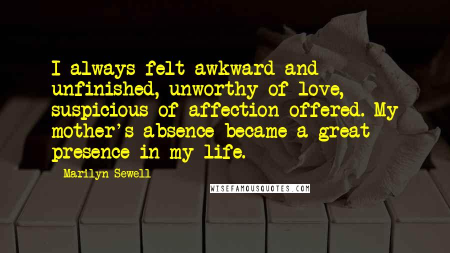 Marilyn Sewell Quotes: I always felt awkward and unfinished, unworthy of love, suspicious of affection offered. My mother's absence became a great presence in my life.