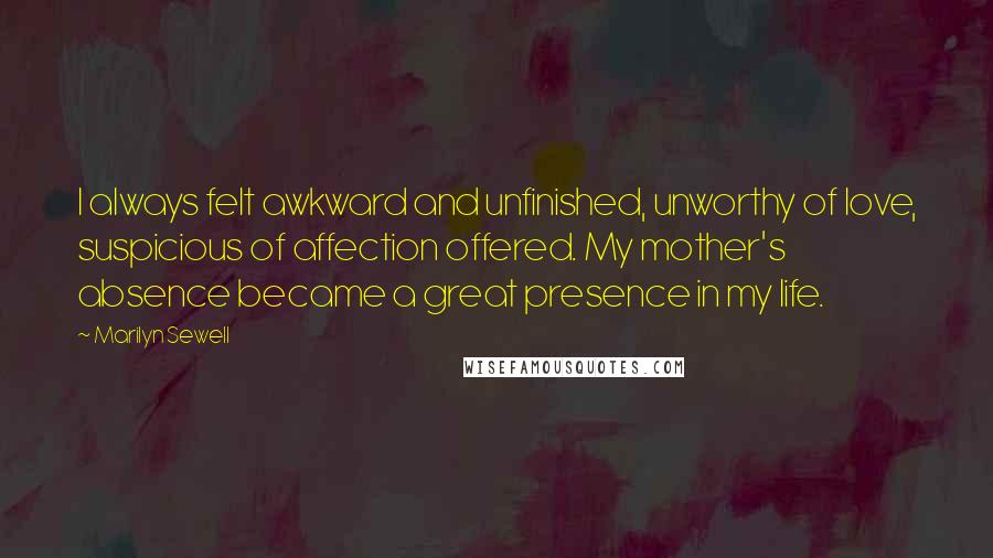 Marilyn Sewell Quotes: I always felt awkward and unfinished, unworthy of love, suspicious of affection offered. My mother's absence became a great presence in my life.