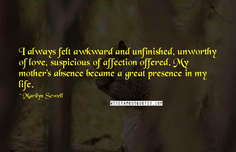 Marilyn Sewell Quotes: I always felt awkward and unfinished, unworthy of love, suspicious of affection offered. My mother's absence became a great presence in my life.