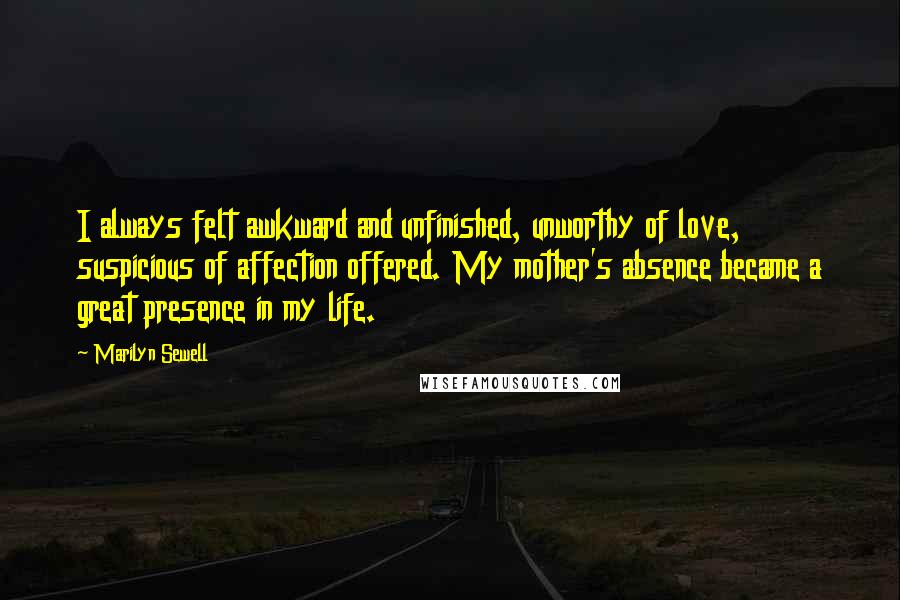 Marilyn Sewell Quotes: I always felt awkward and unfinished, unworthy of love, suspicious of affection offered. My mother's absence became a great presence in my life.