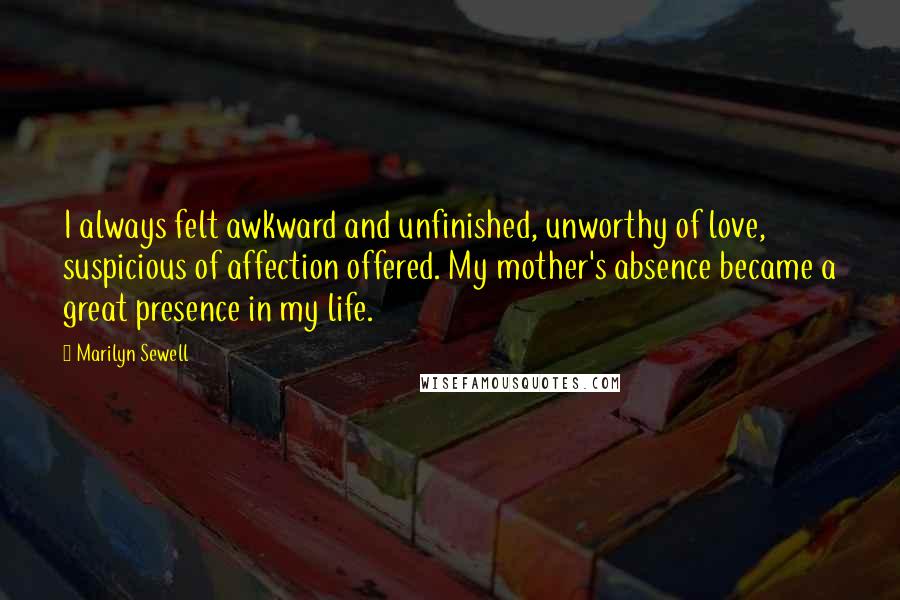 Marilyn Sewell Quotes: I always felt awkward and unfinished, unworthy of love, suspicious of affection offered. My mother's absence became a great presence in my life.