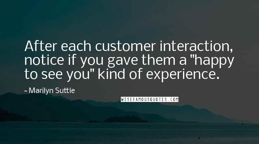Marilyn Suttle Quotes: After each customer interaction, notice if you gave them a "happy to see you" kind of experience.