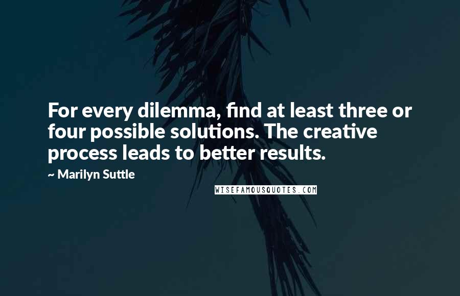 Marilyn Suttle Quotes: For every dilemma, find at least three or four possible solutions. The creative process leads to better results.