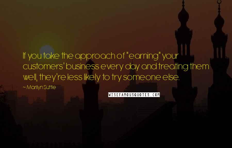 Marilyn Suttle Quotes: If you take the approach of "earning" your customers' business every day and treating them well, they're less likely to try someone else.