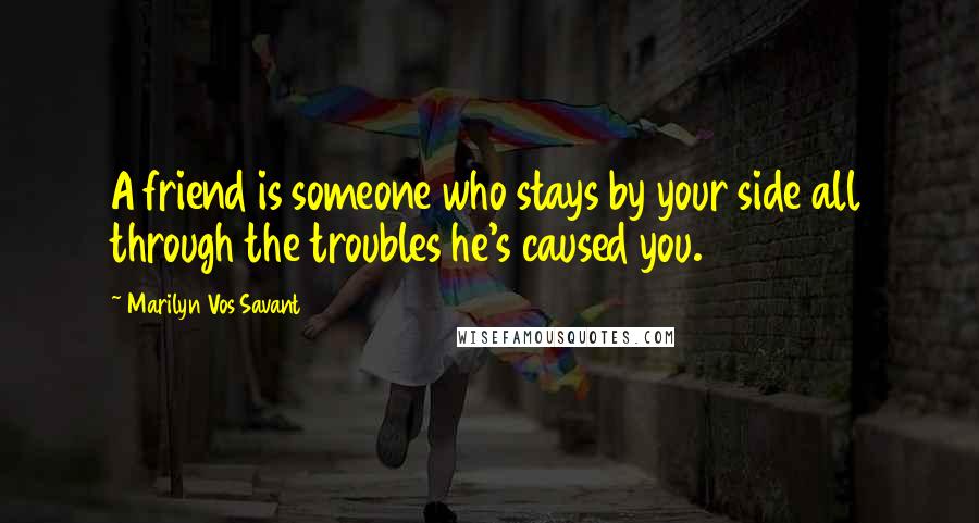Marilyn Vos Savant Quotes: A friend is someone who stays by your side all through the troubles he's caused you.